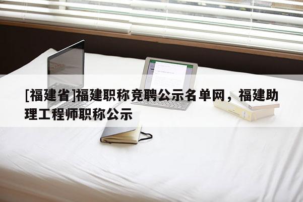 [福建省]福建職稱競聘公示名單網(wǎng)，福建助理工程師職稱公示