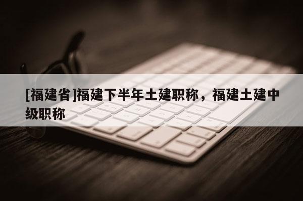 [福建省]福建下半年土建職稱，福建土建中級(jí)職稱