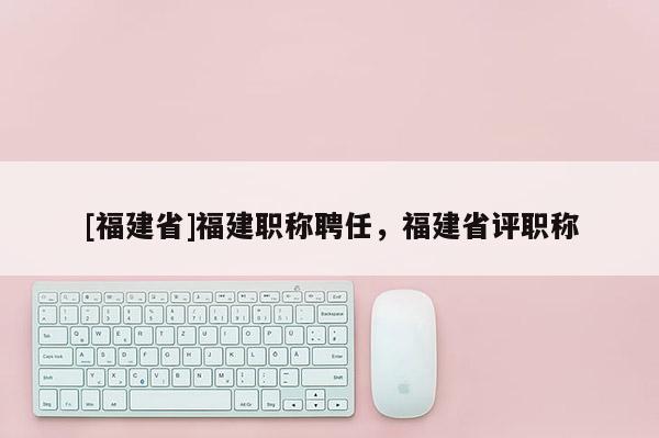 [福建省]福建職稱聘任，福建省評職稱