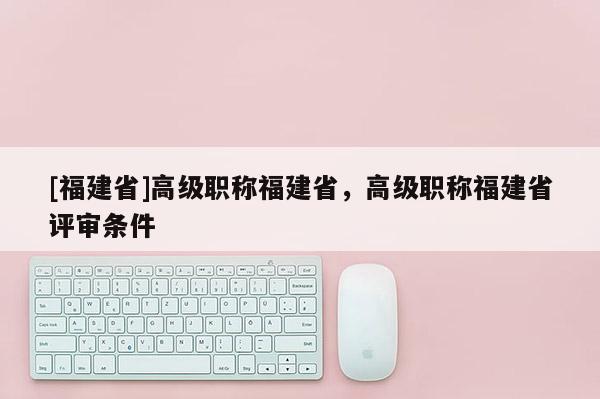 [福建省]高級職稱福建省，高級職稱福建省評審條件