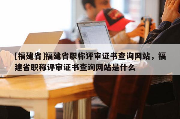 [福建省]福建省職稱評(píng)審證書查詢網(wǎng)站，福建省職稱評(píng)審證書查詢網(wǎng)站是什么