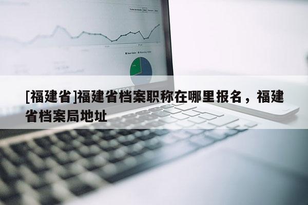 [福建省]福建省檔案職稱在哪里報(bào)名，福建省檔案局地址