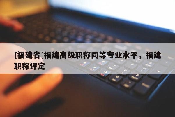 [福建省]福建高級職稱同等專業(yè)水平，福建職稱評定