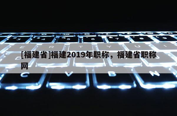 [福建省]福建2019年職稱，福建省職稱網(wǎng)