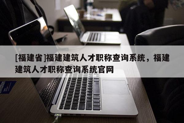 [福建省]福建建筑人才職稱查詢系統(tǒng)，福建建筑人才職稱查詢系統(tǒng)官網(wǎng)