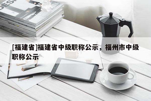 [福建省]福建省中級(jí)職稱(chēng)公示，福州市中級(jí)職稱(chēng)公示