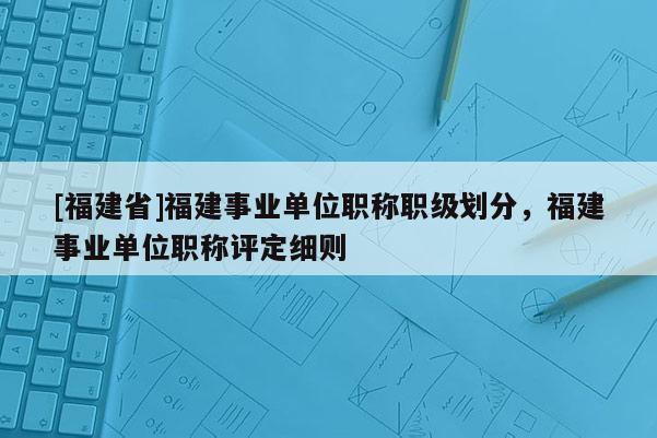 [福建省]福建事業(yè)單位職稱職級劃分，福建事業(yè)單位職稱評定細則