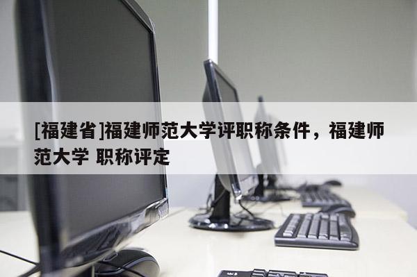[福建省]福建師范大學(xué)評(píng)職稱(chēng)條件，福建師范大學(xué) 職稱(chēng)評(píng)定