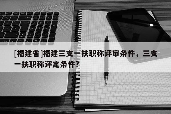 [福建省]福建三支一扶職稱評(píng)審條件，三支一扶職稱評(píng)定條件?