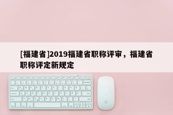 [福建省]2019福建省職稱評(píng)審，福建省職稱評(píng)定新規(guī)定