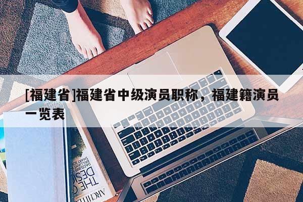 [福建省]福建省中級(jí)演員職稱，福建籍演員一覽表
