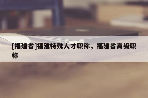 [福建省]福建特殊人才職稱，福建省高級職稱