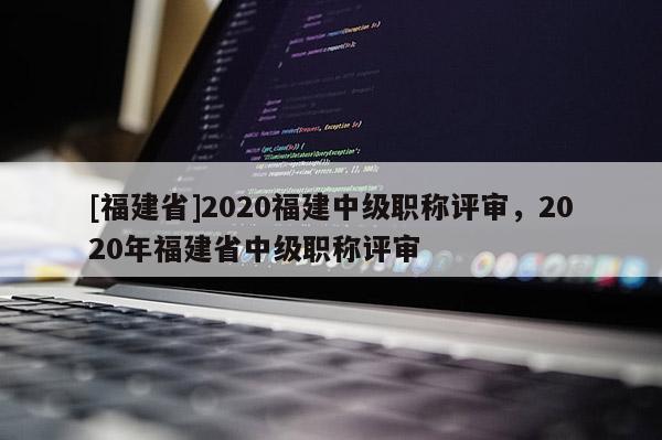 [福建省]2020福建中級(jí)職稱評(píng)審，2020年福建省中級(jí)職稱評(píng)審