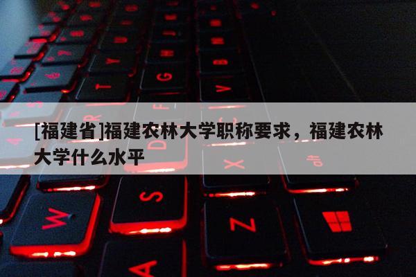 [福建省]福建農(nóng)林大學(xué)職稱要求，福建農(nóng)林大學(xué)什么水平