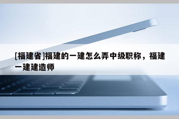 [福建省]福建的一建怎么弄中級(jí)職稱，福建一建建造師
