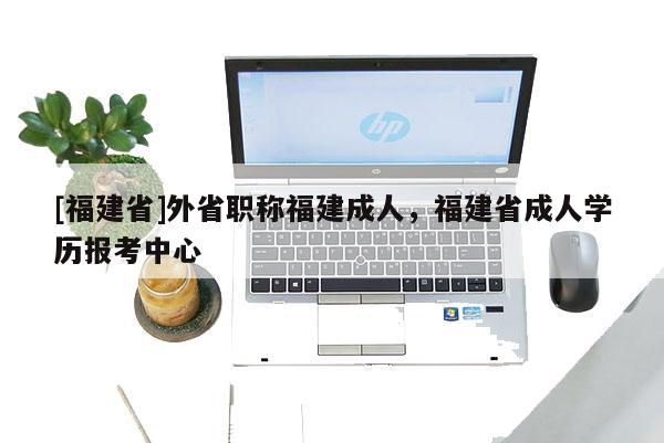 [福建省]外省職稱福建成人，福建省成人學(xué)歷報(bào)考中心