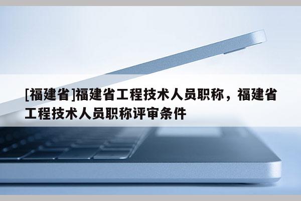 [福建省]福建省工程技術(shù)人員職稱，福建省工程技術(shù)人員職稱評(píng)審條件
