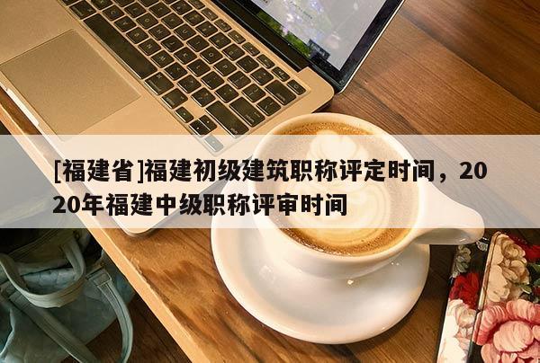 [福建省]福建初級建筑職稱評定時間，2020年福建中級職稱評審時間