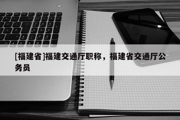 [福建省]福建交通廳職稱(chēng)，福建省交通廳公務(wù)員