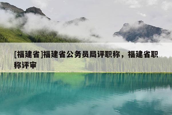 [福建省]福建省公務(wù)員局評職稱，福建省職稱評審