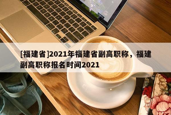[福建省]2021年福建省副高職稱，福建副高職稱報(bào)名時(shí)間2021