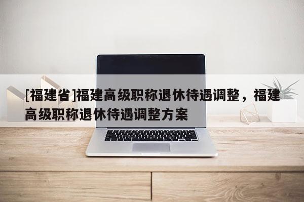 [福建省]福建高級(jí)職稱退休待遇調(diào)整，福建高級(jí)職稱退休待遇調(diào)整方案