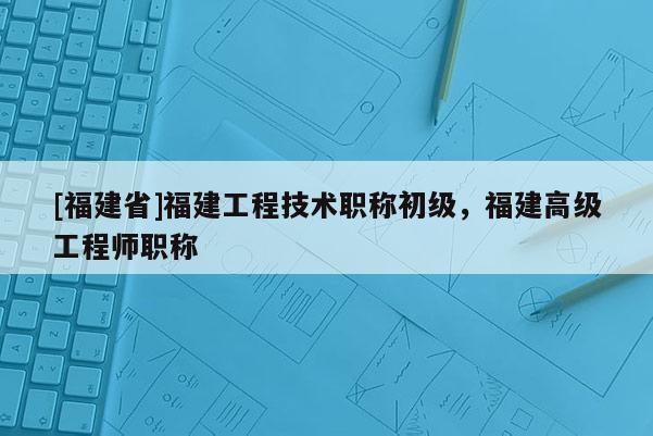 [福建省]福建工程技術(shù)職稱初級(jí)，福建高級(jí)工程師職稱