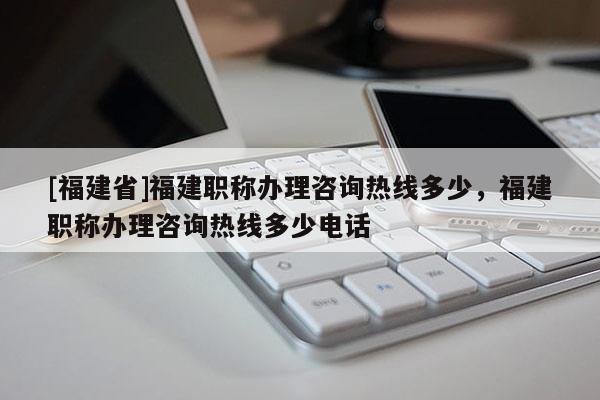 [福建省]福建職稱辦理咨詢熱線多少，福建職稱辦理咨詢熱線多少電話