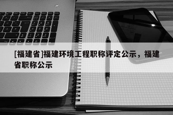 [福建省]福建環(huán)境工程職稱評定公示，福建省職稱公示