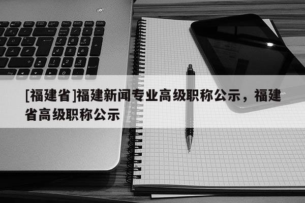 [福建省]福建新聞專業(yè)高級職稱公示，福建省高級職稱公示
