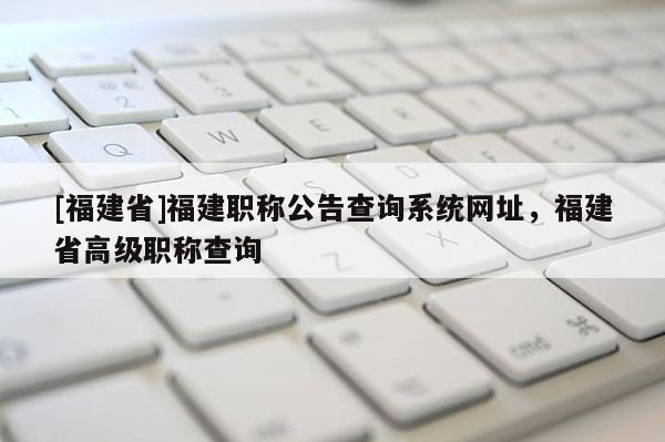 [福建省]福建職稱公告查詢系統(tǒng)網(wǎng)址，福建省高級職稱查詢