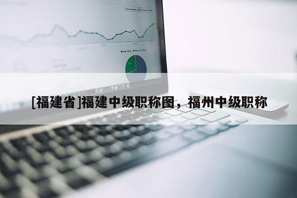 [福建省]福建中級職稱圖，福州中級職稱