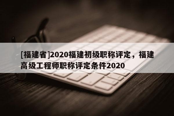 [福建省]2020福建初級職稱評定，福建高級工程師職稱評定條件2020