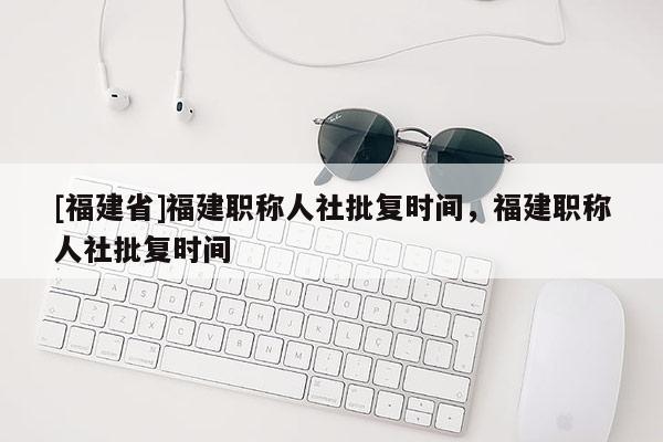 [福建省]福建職稱人社批復(fù)時間，福建職稱人社批復(fù)時間