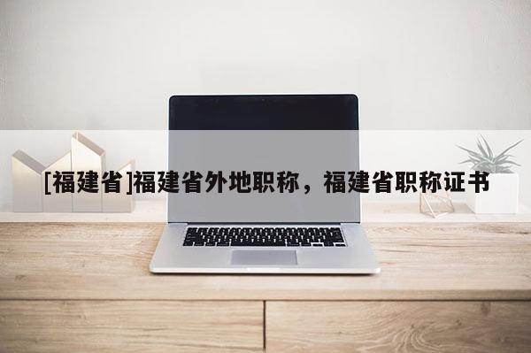 [福建省]福建省外地職稱，福建省職稱證書