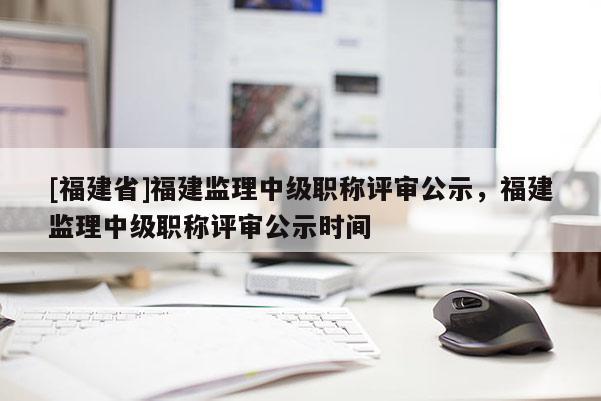 [福建省]福建監(jiān)理中級職稱評審公示，福建監(jiān)理中級職稱評審公示時間