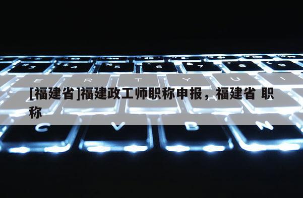 [福建省]福建政工師職稱申報，福建省 職稱