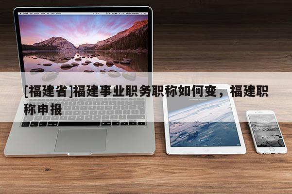 [福建省]福建事業(yè)職務(wù)職稱如何變，福建職稱申報