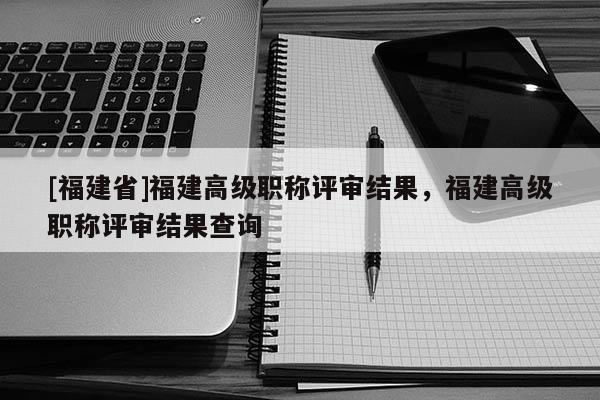 [福建省]福建高級(jí)職稱評(píng)審結(jié)果，福建高級(jí)職稱評(píng)審結(jié)果查詢