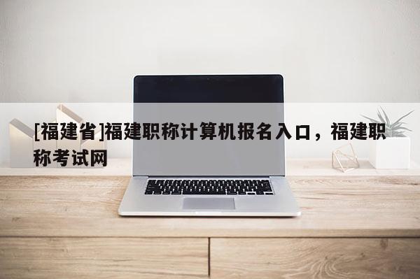 [福建省]福建職稱計(jì)算機(jī)報(bào)名入口，福建職稱考試網(wǎng)