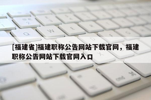 [福建省]福建職稱公告網站下載官網，福建職稱公告網站下載官網入口