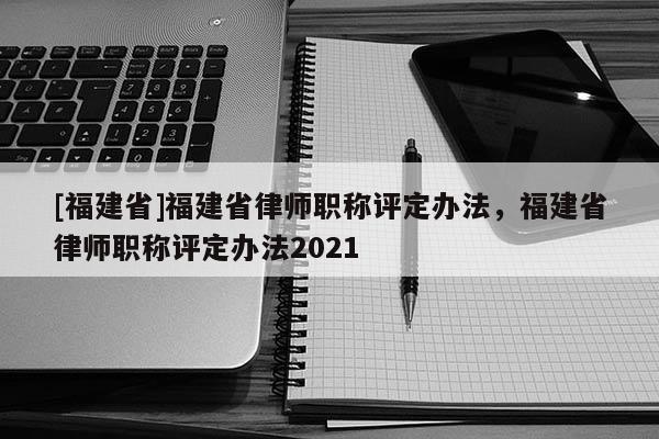 [福建省]福建省律師職稱評(píng)定辦法，福建省律師職稱評(píng)定辦法2021