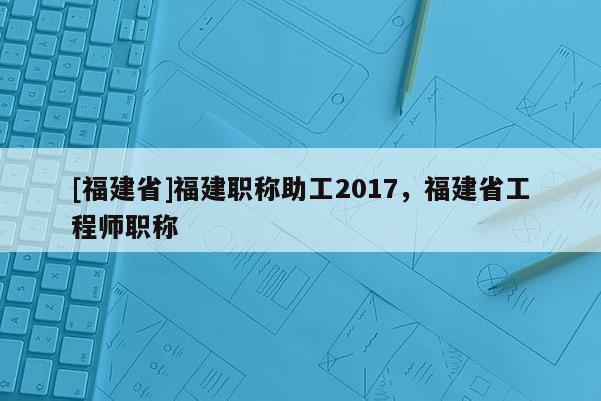[福建省]福建職稱助工2017，福建省工程師職稱