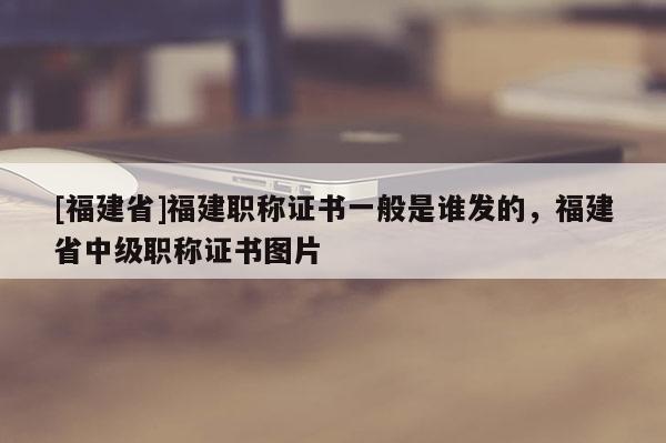 [福建省]福建職稱證書(shū)一般是誰(shuí)發(fā)的，福建省中級(jí)職稱證書(shū)圖片