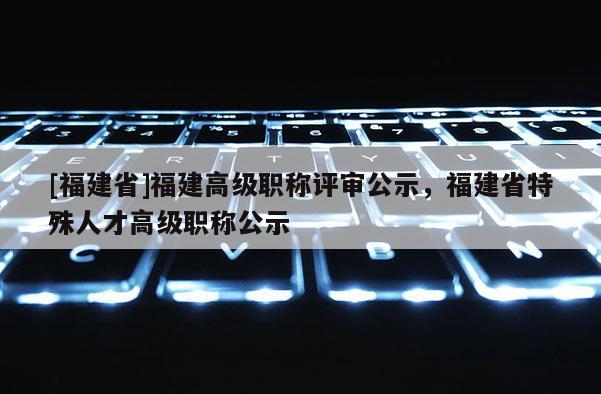[福建省]福建高級職稱評審公示，福建省特殊人才高級職稱公示