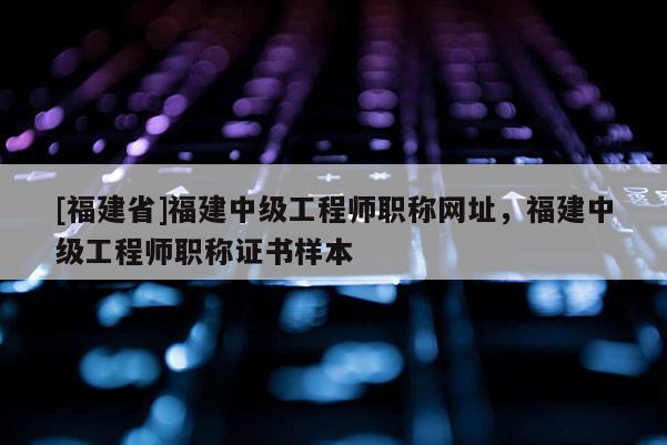 [福建省]福建中級工程師職稱網(wǎng)址，福建中級工程師職稱證書樣本