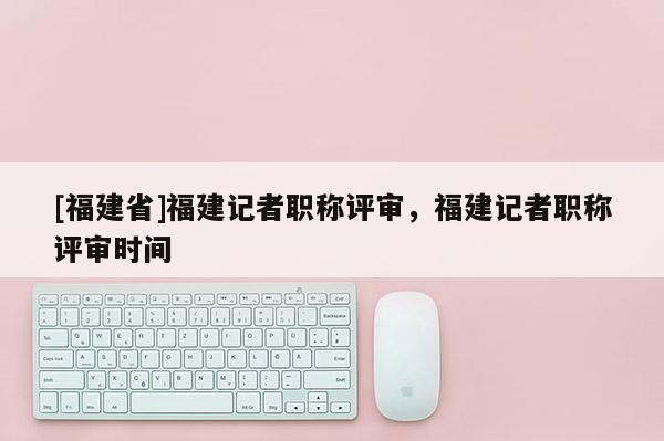 [福建省]福建記者職稱(chēng)評(píng)審，福建記者職稱(chēng)評(píng)審時(shí)間
