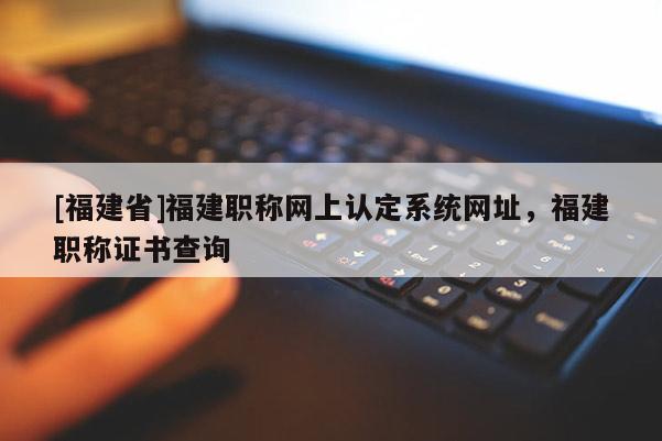 [福建省]福建職稱網(wǎng)上認定系統(tǒng)網(wǎng)址，福建職稱證書查詢