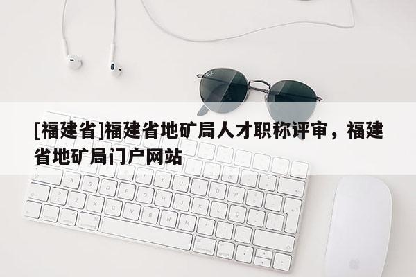 [福建省]福建省地礦局人才職稱評(píng)審，福建省地礦局門戶網(wǎng)站