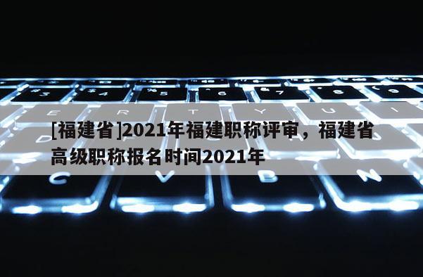 [福建省]2021年福建職稱評審，福建省高級職稱報名時間2021年